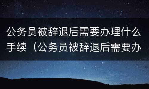 公务员被辞退后需要办理什么手续（公务员被辞退后需要办理什么手续和证件）