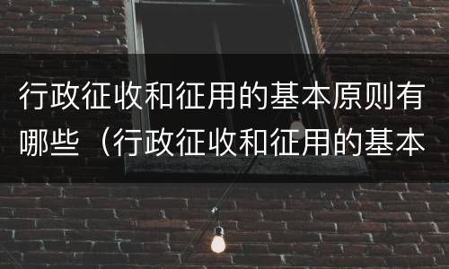 行政征收和征用的基本原则有哪些（行政征收和征用的基本原则有哪些呢）