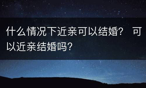 什么情况下近亲可以结婚？ 可以近亲结婚吗?