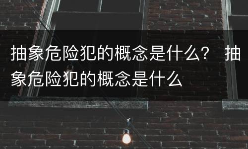 抽象危险犯的概念是什么？ 抽象危险犯的概念是什么