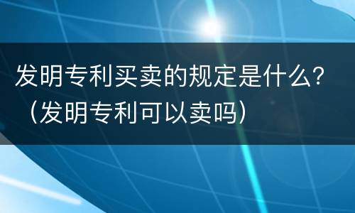 发明专利买卖的规定是什么？（发明专利可以卖吗）