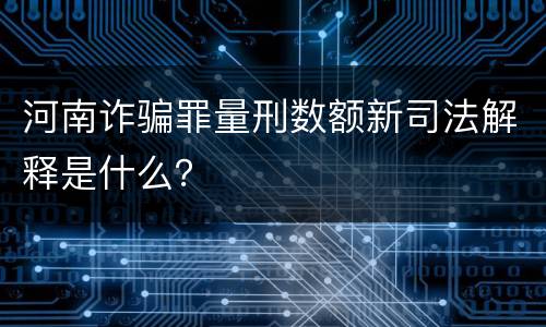 河南诈骗罪量刑数额新司法解释是什么？