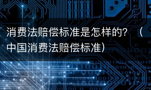 消费法赔偿标准是怎样的？（中国消费法赔偿标准）