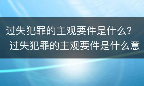 过失犯罪的主观要件是什么？ 过失犯罪的主观要件是什么意思