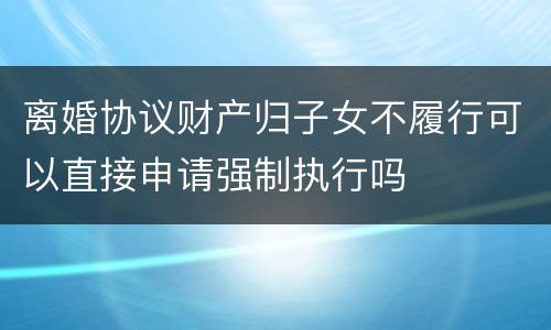 离婚协议财产归子女不履行可以直接申请强制执行吗