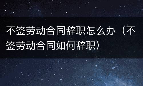 不签劳动合同辞职怎么办（不签劳动合同如何辞职）