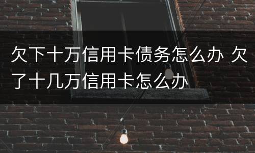欠下十万信用卡债务怎么办 欠了十几万信用卡怎么办