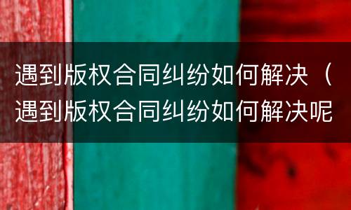 遇到版权合同纠纷如何解决（遇到版权合同纠纷如何解决呢）