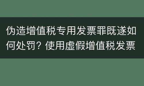 伪造增值税专用发票罪既遂如何处罚? 使用虚假增值税发票罪