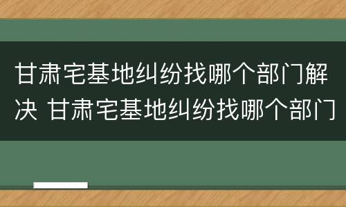 甘肃宅基地纠纷找哪个部门解决 甘肃宅基地纠纷找哪个部门解决最好