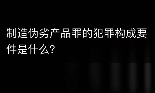 制造伪劣产品罪的犯罪构成要件是什么？