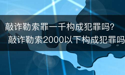 敲诈勒索罪一千构成犯罪吗？ 敲诈勒索2000以下构成犯罪吗?