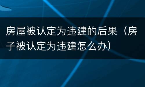房屋被认定为违建的后果（房子被认定为违建怎么办）