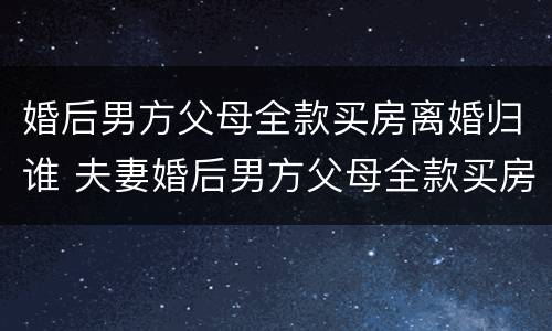 婚后男方父母全款买房离婚归谁 夫妻婚后男方父母全款买房离婚女方能分到财产吗