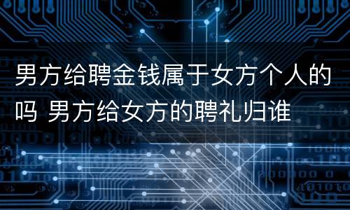 男方给聘金钱属于女方个人的吗 男方给女方的聘礼归谁