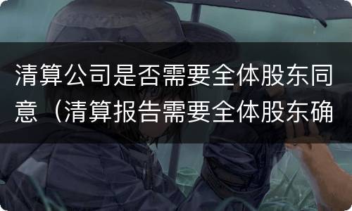 清算公司是否需要全体股东同意（清算报告需要全体股东确认吗）