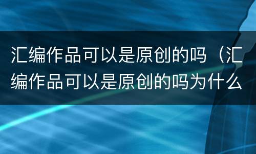 汇编作品可以是原创的吗（汇编作品可以是原创的吗为什么）