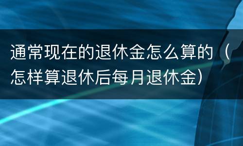 通常现在的退休金怎么算的（怎样算退休后每月退休金）