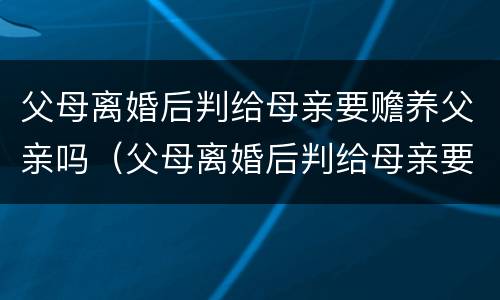 父母离婚后判给母亲要赡养父亲吗（父母离婚后判给母亲要赡养父亲吗怎么办）