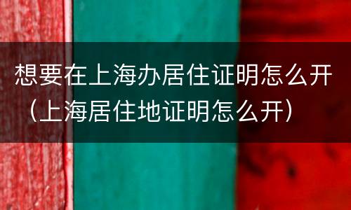 想要在上海办居住证明怎么开（上海居住地证明怎么开）