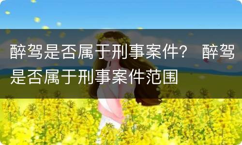 醉驾是否属于刑事案件？ 醉驾是否属于刑事案件范围