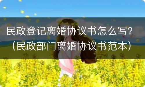 民政登记离婚协议书怎么写？（民政部门离婚协议书范本）
