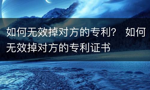 如何无效掉对方的专利？ 如何无效掉对方的专利证书