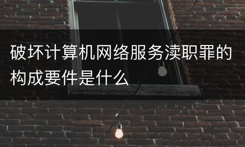 破坏计算机网络服务渎职罪的构成要件是什么