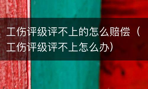 工伤评级评不上的怎么赔偿（工伤评级评不上怎么办）