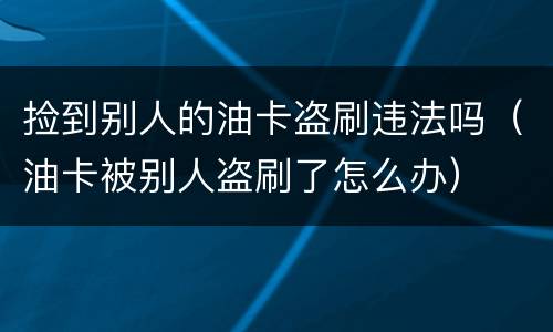 捡到别人的油卡盗刷违法吗（油卡被别人盗刷了怎么办）