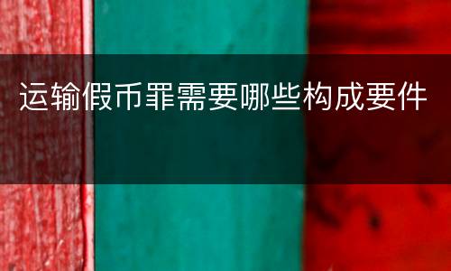 运输假币罪需要哪些构成要件