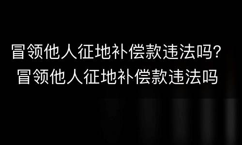 冒领他人征地补偿款违法吗？ 冒领他人征地补偿款违法吗