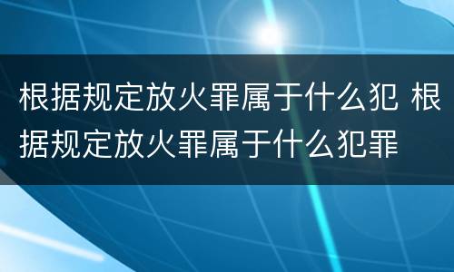 根据规定放火罪属于什么犯 根据规定放火罪属于什么犯罪
