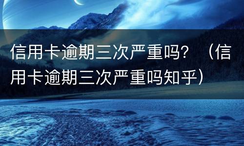 信用卡逾期三次严重吗？（信用卡逾期三次严重吗知乎）