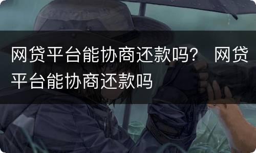 网贷平台能协商还款吗？ 网贷平台能协商还款吗