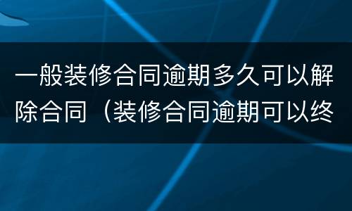 一般装修合同逾期多久可以解除合同（装修合同逾期可以终止协议吗）