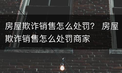 房屋欺诈销售怎么处罚？ 房屋欺诈销售怎么处罚商家