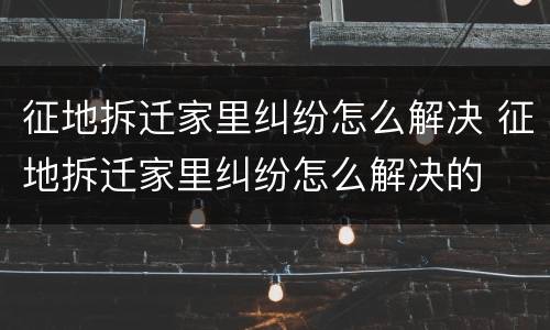 征地拆迁家里纠纷怎么解决 征地拆迁家里纠纷怎么解决的
