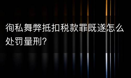 徇私舞弊抵扣税款罪既遂怎么处罚量刑?