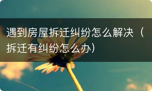 遇到房屋拆迁纠纷怎么解决（拆迁有纠纷怎么办）