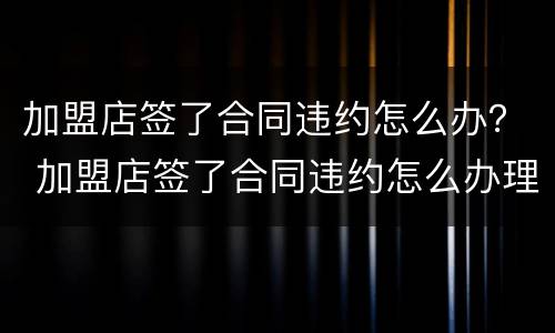 加盟店签了合同违约怎么办？ 加盟店签了合同违约怎么办理