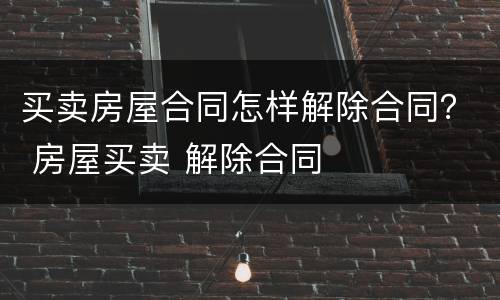 买卖房屋合同怎样解除合同？ 房屋买卖 解除合同