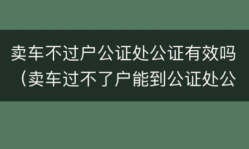 卖车不过户公证处公证有效吗（卖车过不了户能到公证处公证吗?）