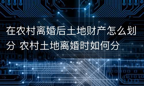 在农村离婚后土地财产怎么划分 农村土地离婚时如何分