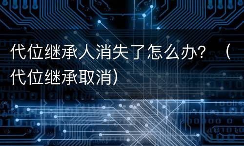 代位继承人消失了怎么办？（代位继承取消）