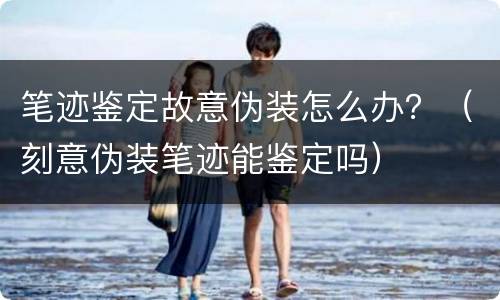 笔迹鉴定故意伪装怎么办？（刻意伪装笔迹能鉴定吗）