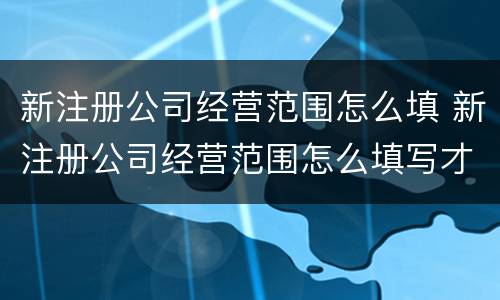 新注册公司经营范围怎么填 新注册公司经营范围怎么填写才正确