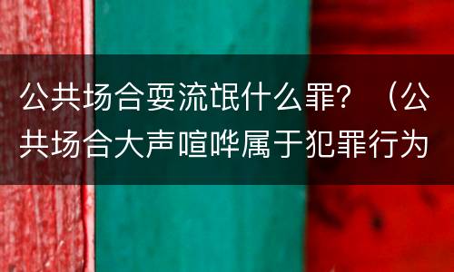 公共场合耍流氓什么罪？（公共场合大声喧哗属于犯罪行为吗?）