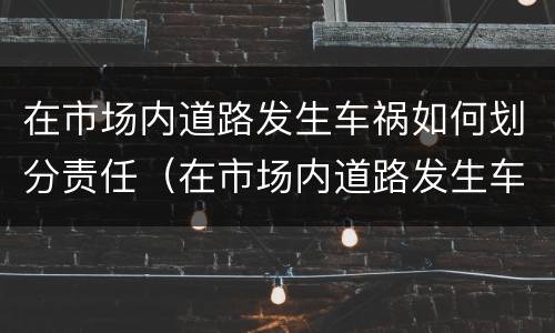 在市场内道路发生车祸如何划分责任（在市场内道路发生车祸如何划分责任认定）