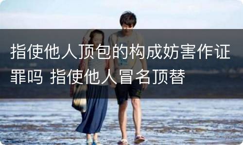 指使他人顶包的构成妨害作证罪吗 指使他人冒名顶替